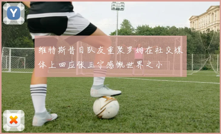 维特斯昔日队友重聚罗姆在社交媒体上回应张玉宁感慨世界之小