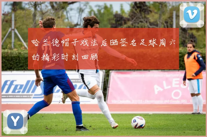哈兰德帽子戏法后晒签名足球周六的精彩时刻回顾