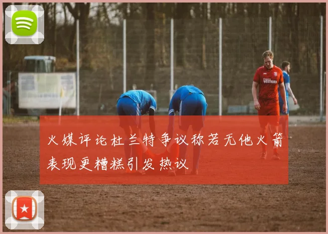 火媒评论杜兰特争议称若无他火箭表现更糟糕引发热议