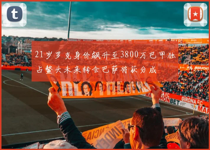 21岁罗克身价飙升至3800万巴甲独占鳌头未来转会巴萨将获分成