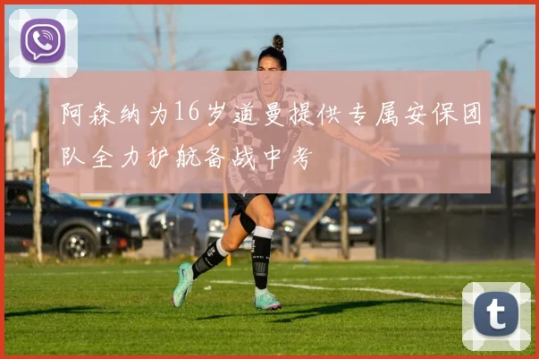 阿森纳为16岁道曼提供专属安保团队全力护航备战中考
