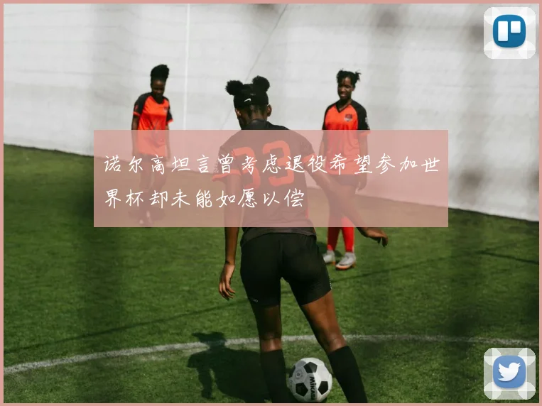 诺尔高坦言曾考虑退役希望参加世界杯却未能如愿以偿