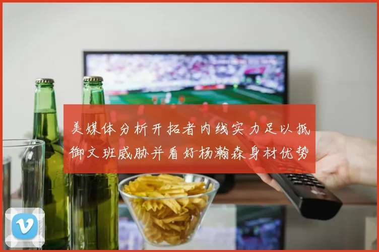 美媒体分析开拓者内线实力足以抵御文班威胁并看好杨瀚森身材优势