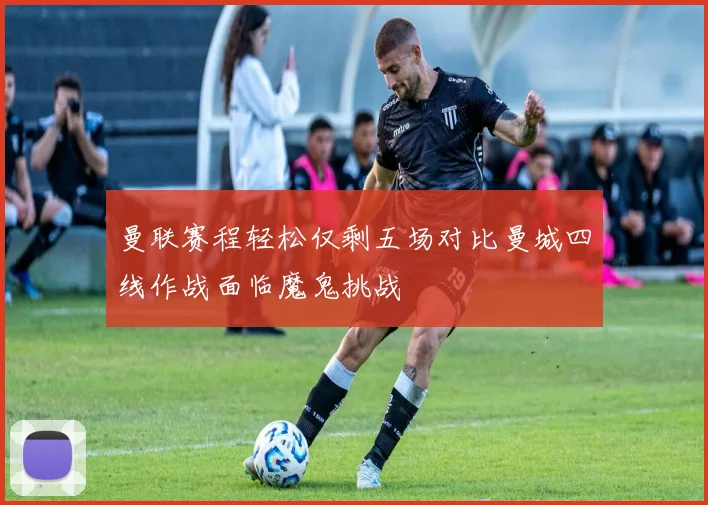 曼联赛程轻松仅剩五场对比曼城四线作战面临魔鬼挑战