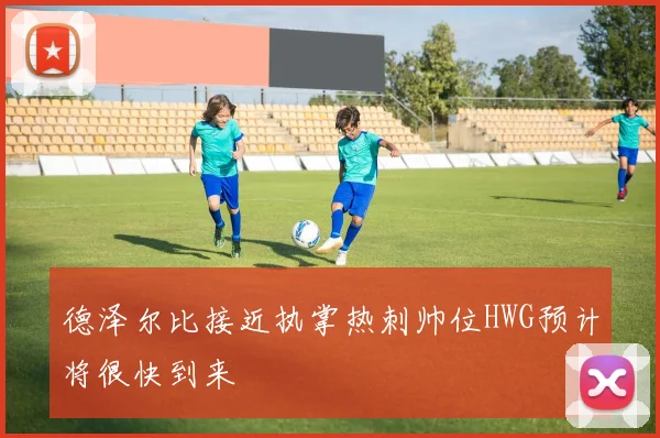 德泽尔比接近执掌热刺帅位HWG预计将很快到来