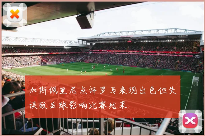 加斯佩里尼点评罗马表现出色但失误致丢球影响比赛结果