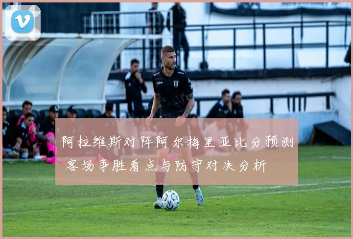 阿拉维斯对阵阿尔梅里亚比分预测 客场争胜看点与防守对决分析