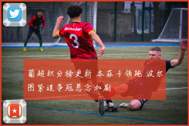 葡超积分榜更新 本菲卡领跑 波尔图紧追争冠悬念加剧
