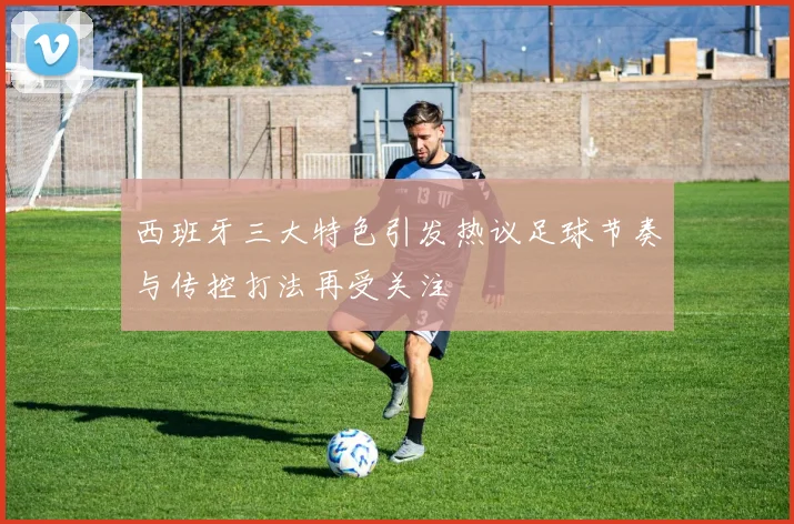 西班牙三大特色引发热议足球节奏与传控打法再受关注