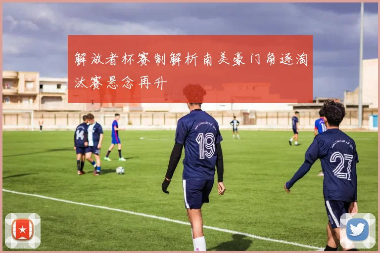 解放者杯赛制解析南美豪门角逐淘汰赛悬念再升