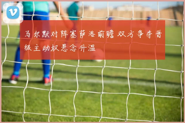 马尔默对阵塞萨洛前瞻 双方争夺晋级主动权悬念升温