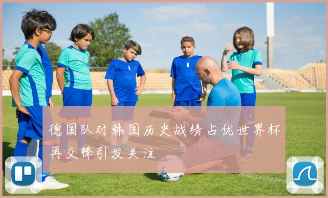 德国队对韩国历史战绩占优世界杯再交锋引发关注