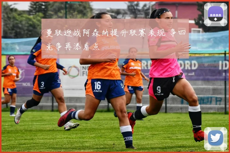 曼联迎战阿森纳提升联赛表现 争四竞争再添看点