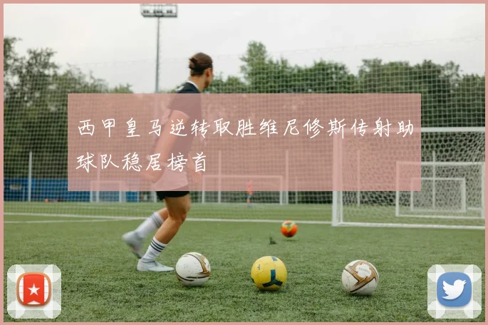 西甲皇马逆转取胜维尼修斯传射助球队稳居榜首